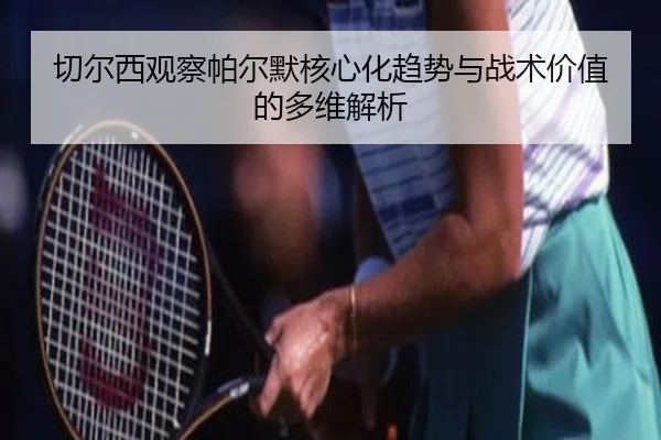 切尔西观察帕尔默核心化趋势与战术价值的多维解析