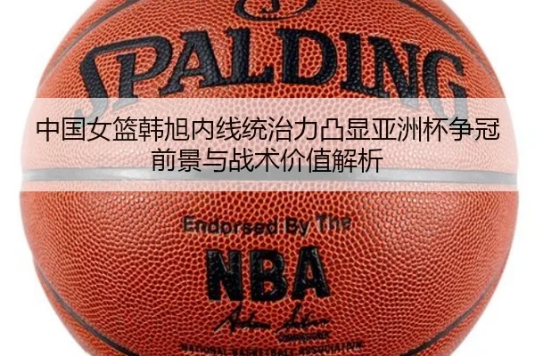 中国女篮韩旭内线统治力凸显亚洲杯争冠前景与战术价值解析
