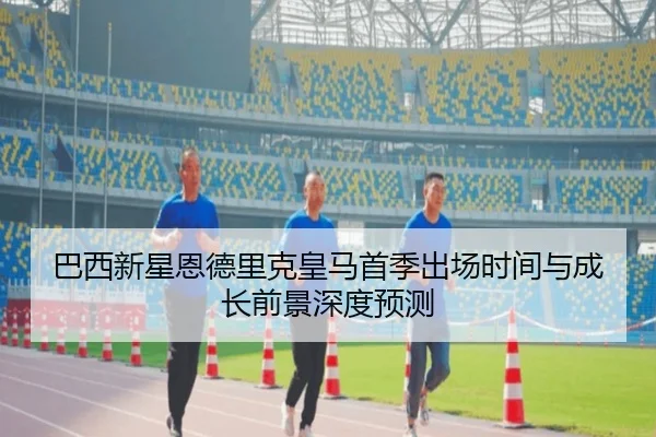 巴西新星恩德里克皇马首季出场时间与成长前景深度预测