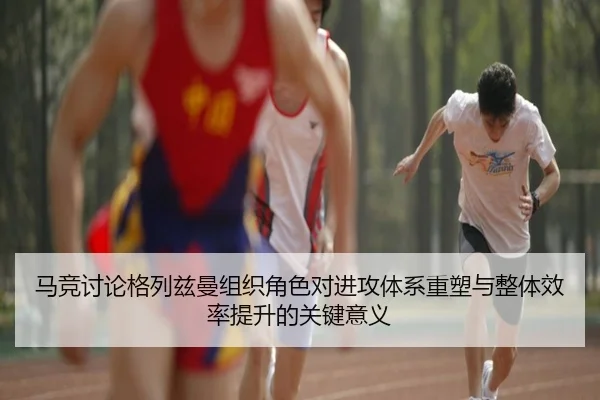 马竞讨论格列兹曼组织角色对进攻体系重塑与整体效率提升的关键意义