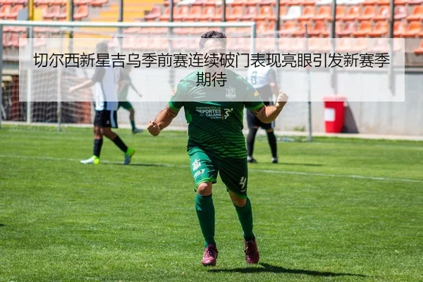 切尔西新星吉乌季前赛连续破门表现亮眼引发新赛季期待