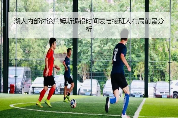 湖人内部讨论詹姆斯退役时间表与接班人布局前景分析