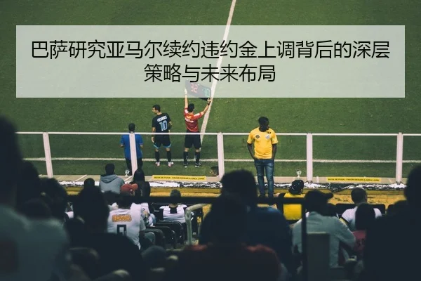巴萨研究亚马尔续约违约金上调背后的深层策略与未来布局