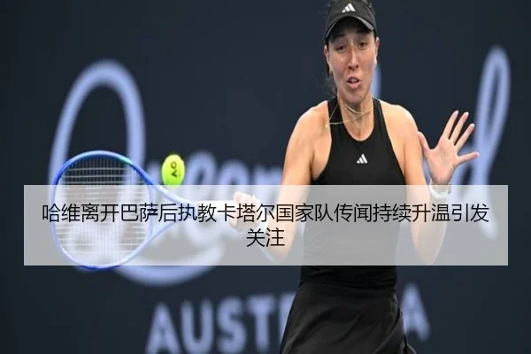 哈维离开巴萨后执教卡塔尔国家队传闻持续升温引发关注