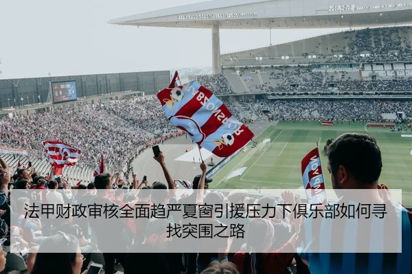 法甲财政审核全面趋严夏窗引援压力下俱乐部如何寻找突围之路